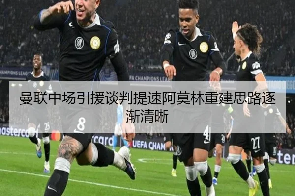 曼联中场引援谈判提速阿莫林重建思路逐渐清晰